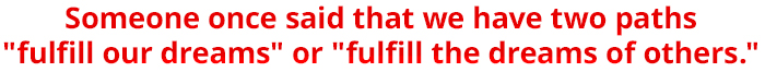 Someone once said that we have two paths "fulfill our dreams" or "fulfill the dreams of others."