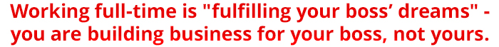 Working full-time is "fulfilling your boss` dreams" you are building business for your boss, not yours.